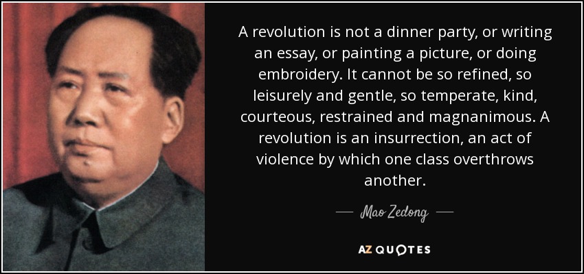 A revolution is not a dinner party, or writing an essay, or painting a picture, or doing embroidery. It cannot be so refined, so leisurely and gentle, so temperate, kind, courteous, restrained and magnanimous. A revolution is an insurrection, an act of violence by which one class overthrows another. - Mao Zedong