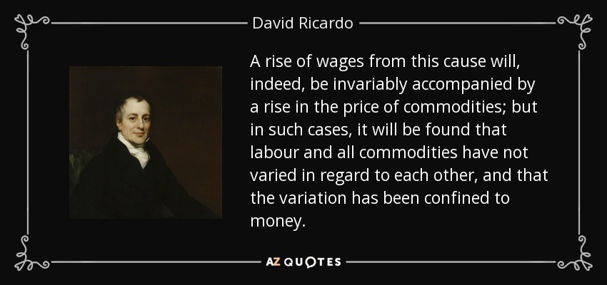 A rise of wages from this cause will, indeed, be invariably accompanied by a rise in the price of commodities; but in such cases, it will be found that labour and all commodities have not varied in regard to each other, and that the variation has been confined to money. - David Ricardo