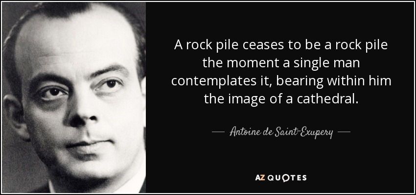 A rock pile ceases to be a rock pile the moment a single man contemplates it, bearing within him the image of a cathedral. - Antoine de Saint-Exupery