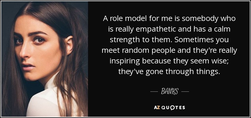 A role model for me is somebody who is really empathetic and has a calm strength to them. Sometimes you meet random people and they're really inspiring because they seem wise; they've gone through things. - BANKS