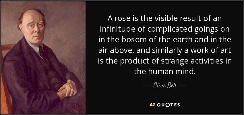 A rose is the visible result of an infinitude of complicated goings on in the bosom of the earth and in the air above, and similarly a work of art is the product of strange activities in the human mind. - Clive Bell