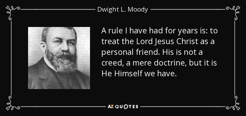 A rule I have had for years is: to treat the Lord Jesus Christ as a personal friend. His is not a creed, a mere doctrine, but it is He Himself we have. - Dwight L. Moody