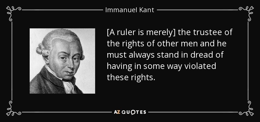 [A ruler is merely] the trustee of the rights of other men and he must always stand in dread of having in some way violated these rights. - Immanuel Kant