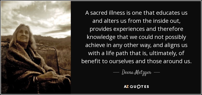 A sacred illness is one that educates us and alters us from the inside out, provides experiences and therefore knowledge that we could not possibly achieve in any other way, and aligns us with a life path that is, ultimately, of benefit to ourselves and those around us. - Deena Metzger