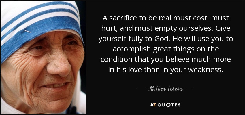 A sacrifice to be real must cost, must hurt, and must empty ourselves. Give yourself fully to God. He will use you to accomplish great things on the condition that you believe much more in his love than in your weakness. - Mother Teresa