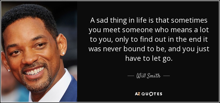 A sad thing in life is that sometimes you meet someone who means a lot to you, only to find out in the end it was never bound to be, and you just have to let go. - Will Smith