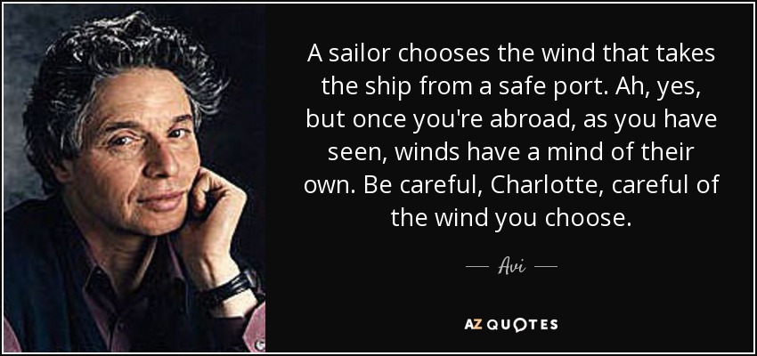 A sailor chooses the wind that takes the ship from a safe port. Ah, yes, but once you're abroad, as you have seen, winds have a mind of their own. Be careful, Charlotte, careful of the wind you choose. - Avi