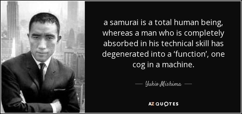 a samurai is a total human being, whereas a man who is completely absorbed in his technical skill has degenerated into a ‘function’, one cog in a machine. - Yukio Mishima