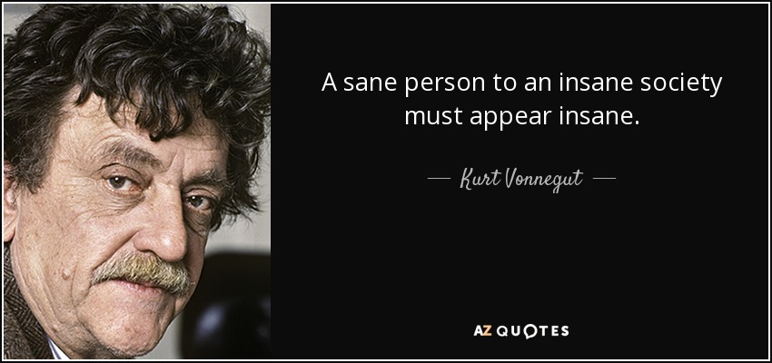 A sane person to an insane society must appear insane. - Kurt Vonnegut
