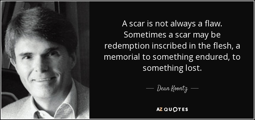 A scar is not always a flaw. Sometimes a scar may be redemption inscribed in the flesh, a memorial to something endured, to something lost. - Dean Koontz
