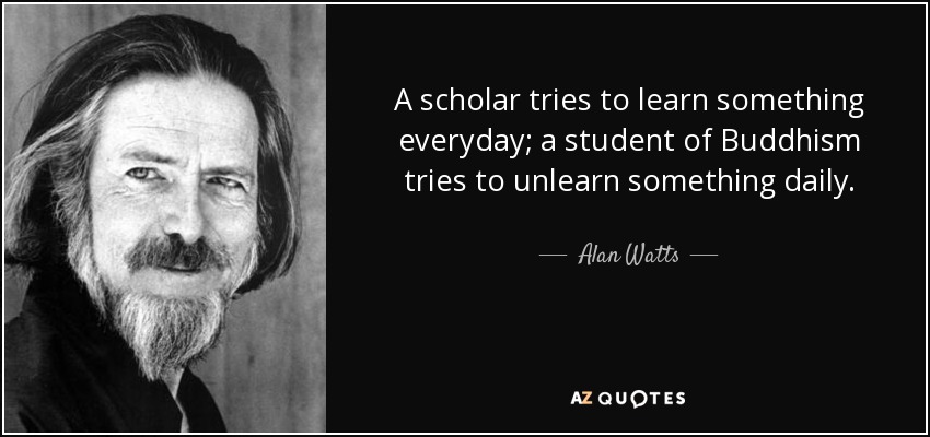 A scholar tries to learn something everyday; a student of Buddhism tries to unlearn something daily. - Alan Watts