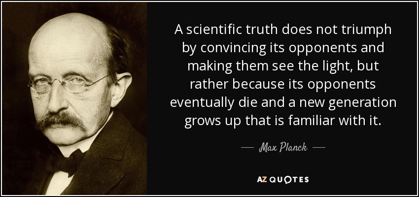 A scientific truth does not triumph by convincing its opponents and making them see the light, but rather because its opponents eventually die and a new generation grows up that is familiar with it. - Max Planck