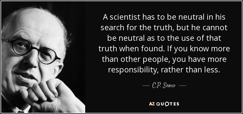A scientist has to be neutral in his search for the truth, but he cannot be neutral as to the use of that truth when found. If you know more than other people, you have more responsibility, rather than less. - C.P. Snow