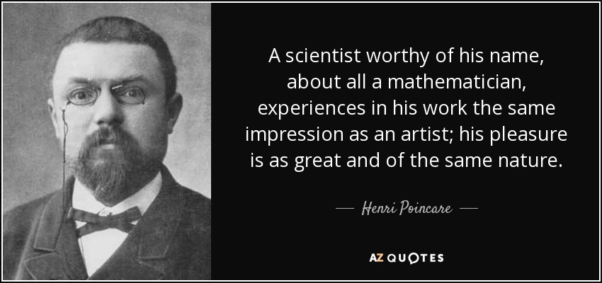 A scientist worthy of his name, about all a mathematician, experiences in his work the same impression as an artist; his pleasure is as great and of the same nature. - Henri Poincare