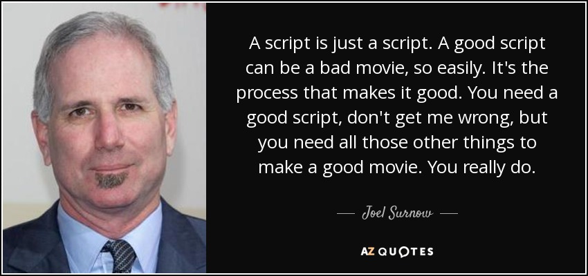 A script is just a script. A good script can be a bad movie, so easily. It's the process that makes it good. You need a good script, don't get me wrong, but you need all those other things to make a good movie. You really do. - Joel Surnow