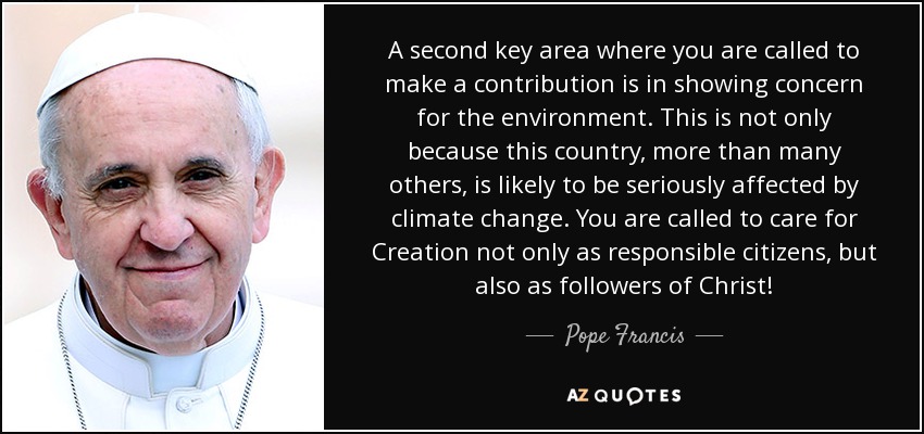 A second key area where you are called to make a contribution is in showing concern for the environment. This is not only because this country, more than many others, is likely to be seriously affected by climate change. You are called to care for Creation not only as responsible citizens, but also as followers of Christ! - Pope Francis
