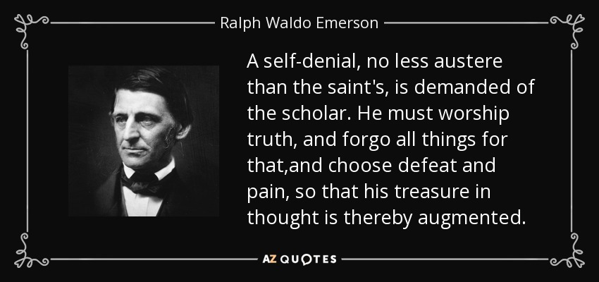 A self-denial, no less austere than the saint's, is demanded of the scholar. He must worship truth, and forgo all things for that,and choose defeat and pain, so that his treasure in thought is thereby augmented. - Ralph Waldo Emerson