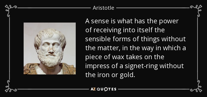 A sense is what has the power of receiving into itself the sensible forms of things without the matter, in the way in which a piece of wax takes on the impress of a signet-ring without the iron or gold. - Aristotle