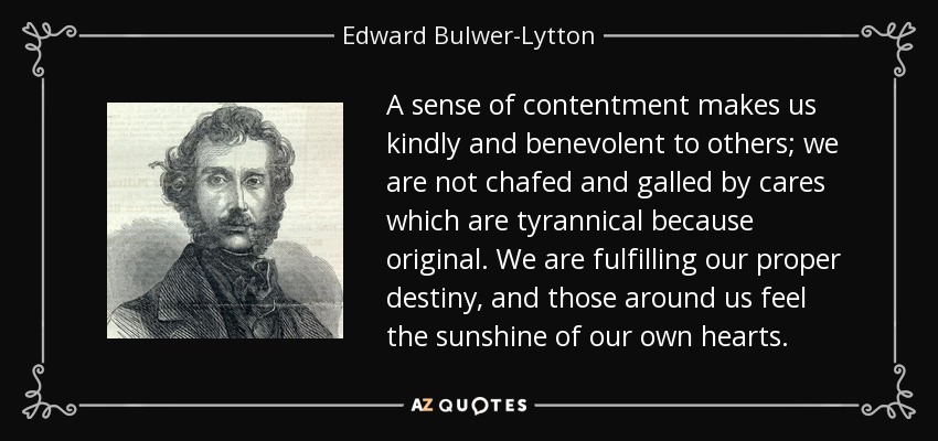 A sense of contentment makes us kindly and benevolent to others; we are not chafed and galled by cares which are tyrannical because original. We are fulfilling our proper destiny, and those around us feel the sunshine of our own hearts. - Edward Bulwer-Lytton, 1st Baron Lytton