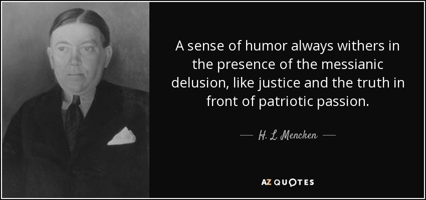 A sense of humor always withers in the presence of the messianic delusion, like justice and the truth in front of patriotic passion. - H. L. Mencken
