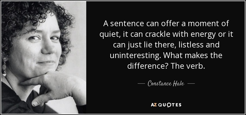 A sentence can offer a moment of quiet, it can crackle with energy or it can just lie there, listless and uninteresting. What makes the difference? The verb. - Constance Hale