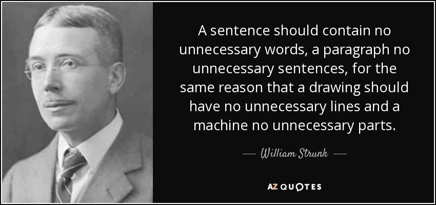 A sentence should contain no unnecessary words, a paragraph no unnecessary sentences, for the same reason that a drawing should have no unnecessary lines and a machine no unnecessary parts. - William Strunk, Jr.