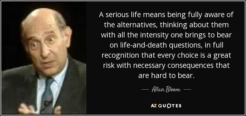 A serious life means being fully aware of the alternatives, thinking about them with all the intensity one brings to bear on life-and-death questions, in full recognition that every choice is a great risk with necessary consequences that are hard to bear. - Allan Bloom