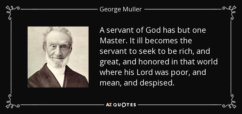 A servant of God has but one Master. It ill becomes the servant to seek to be rich, and great, and honored in that world where his Lord was poor, and mean, and despised. - George Muller