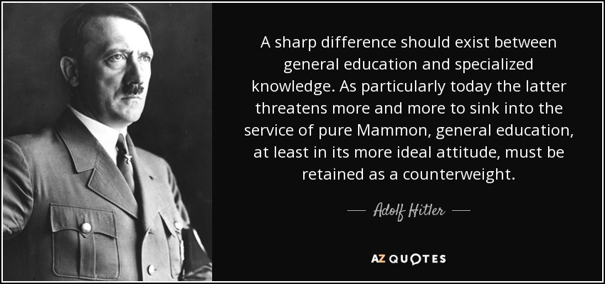 A sharp difference should exist between general education and specialized knowledge. As particularly today the latter threatens more and more to sink into the service of pure Mammon, general education, at least in its more ideal attitude, must be retained as a counterweight. - Adolf Hitler