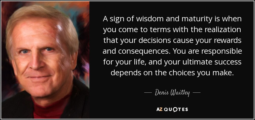A sign of wisdom and maturity is when you come to terms with the realization that your decisions cause your rewards and consequences. You are responsible for your life, and your ultimate success depends on the choices you make. - Denis Waitley