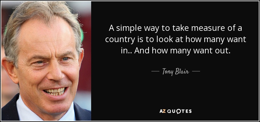 A simple way to take measure of a country is to look at how many want in.. And how many want out. - Tony Blair