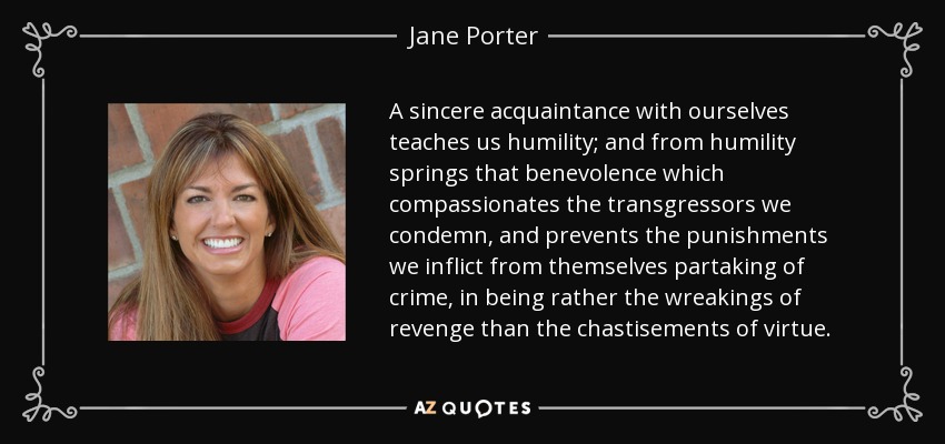A sincere acquaintance with ourselves teaches us humility; and from humility springs that benevolence which compassionates the transgressors we condemn, and prevents the punishments we inflict from themselves partaking of crime, in being rather the wreakings of revenge than the chastisements of virtue. - Jane Porter