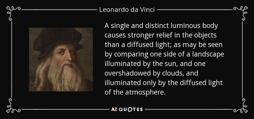 A single and distinct luminous body causes stronger relief in the objects than a diffused light; as may be seen by comparing one side of a landscape illuminated by the sun, and one overshadowed by clouds, and illuminated only by the diffused light of the atmosphere. - Leonardo da Vinci
