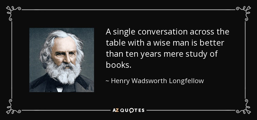 A single conversation across the table with a wise man is better than ten years mere study of books. - Henry Wadsworth Longfellow