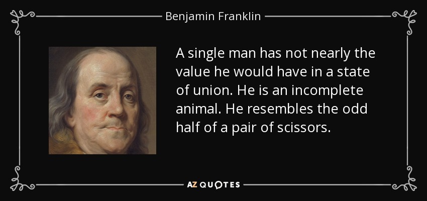 A single man has not nearly the value he would have in a state of union. He is an incomplete animal. He resembles the odd half of a pair of scissors. - Benjamin Franklin