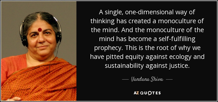 A single, one-dimensional way of thinking has created a monoculture of the mind. And the monoculture of the mind has become a self-fulfilling prophecy. This is the root of why we have pitted equity against ecology and sustainability against justice. - Vandana Shiva