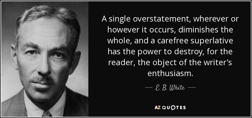A single overstatement, wherever or however it occurs, diminishes the whole, and a carefree superlative has the power to destroy, for the reader, the object of the writer's enthusiasm. - E. B. White