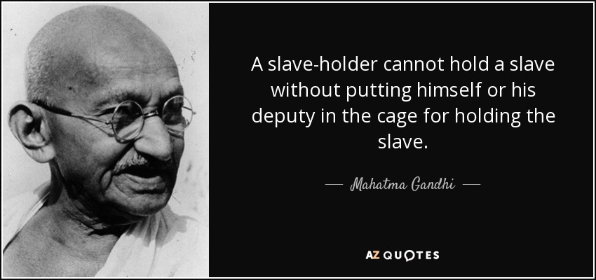 A slave-holder cannot hold a slave without putting himself or his deputy in the cage for holding the slave. - Mahatma Gandhi