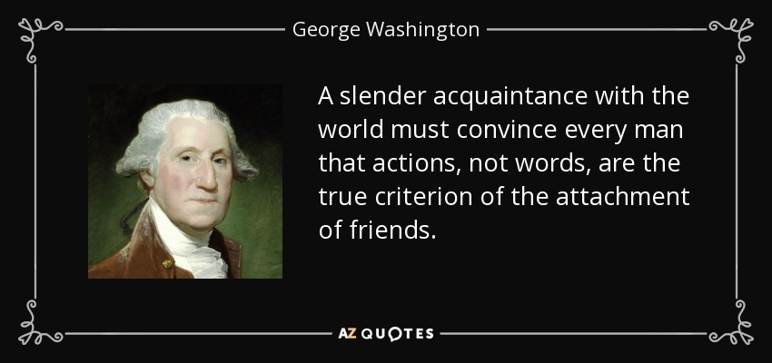 A slender acquaintance with the world must convince every man that actions, not words, are the true criterion of the attachment of friends. - George Washington