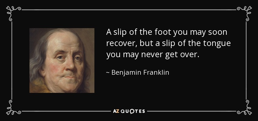 A slip of the foot you may soon recover, but a slip of the tongue you may never get over. - Benjamin Franklin