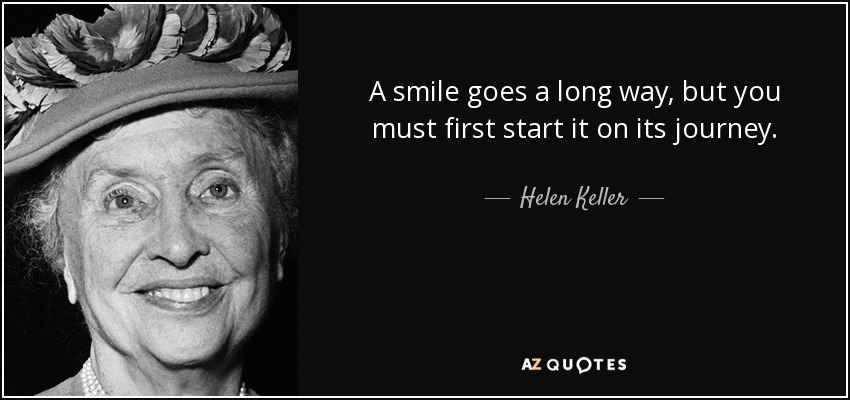 A smile goes a long way, but you must first start it on its journey. - Helen Keller