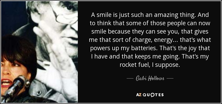 A smile is just such an amazing thing. And to think that some of those people can now smile because they can see you, that gives me that sort of charge, energy... that's what powers up my batteries. That's the joy that I have and that keeps me going. That's my rocket fuel, I suppose. - Gabi Hollows