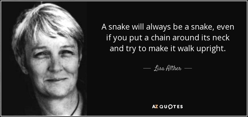 A snake will always be a snake, even if you put a chain around its neck and try to make it walk upright. - Lisa Alther