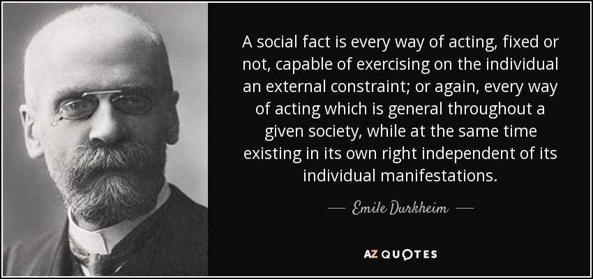 A social fact is every way of acting, fixed or not, capable of exercising on the individual an external constraint; or again, every way of acting which is general throughout a given society, while at the same time existing in its own right independent of its individual manifestations. - Emile Durkheim