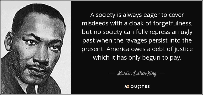 A society is always eager to cover misdeeds with a cloak of forgetfulness, but no society can fully repress an ugly past when the ravages persist into the present. America owes a debt of justice which it has only begun to pay. - Martin Luther King, Jr.