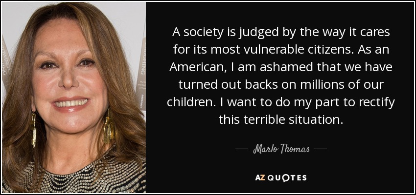 A society is judged by the way it cares for its most vulnerable citizens. As an American, I am ashamed that we have turned out backs on millions of our children. I want to do my part to rectify this terrible situation. - Marlo Thomas