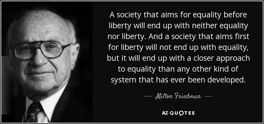 A society that aims for equality before liberty will end up with neither equality nor liberty. And a society that aims first for liberty will not end up with equality, but it will end up with a closer approach to equality than any other kind of system that has ever been developed. - Milton Friedman