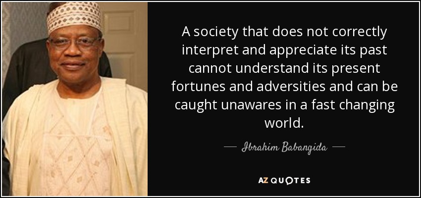 A society that does not correctly interpret and appreciate its past cannot understand its present fortunes and adversities and can be caught unawares in a fast changing world. - Ibrahim Babangida
