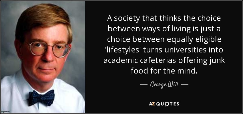 A society that thinks the choice between ways of living is just a choice between equally eligible 'lifestyles' turns universities into academic cafeterias offering junk food for the mind. - George Will