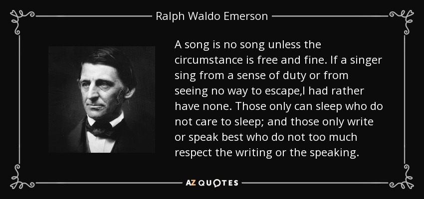 A song is no song unless the circumstance is free and fine. If a singer sing from a sense of duty or from seeing no way to escape,I had rather have none. Those only can sleep who do not care to sleep; and those only write or speak best who do not too much respect the writing or the speaking. - Ralph Waldo Emerson